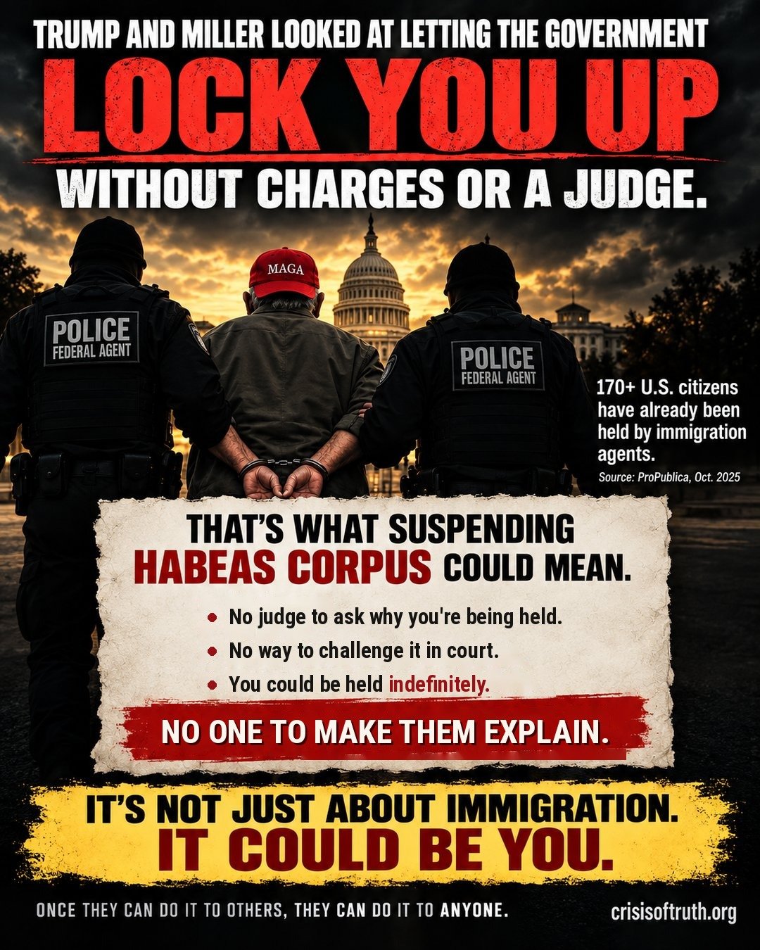 Illustration: a man in a red MAGA hat is led away in handcuffs by two federal agents in front of the U.S. Capitol. Text reads: Trump and Miller looked at letting the government lock you up without charges or a judge. That's what suspending habeas corpus could mean: no judge to ask why you're being held, no way to challenge it in court, and you could be held indefinitely. No one to make them explain. It's not just about immigration. It could be you.